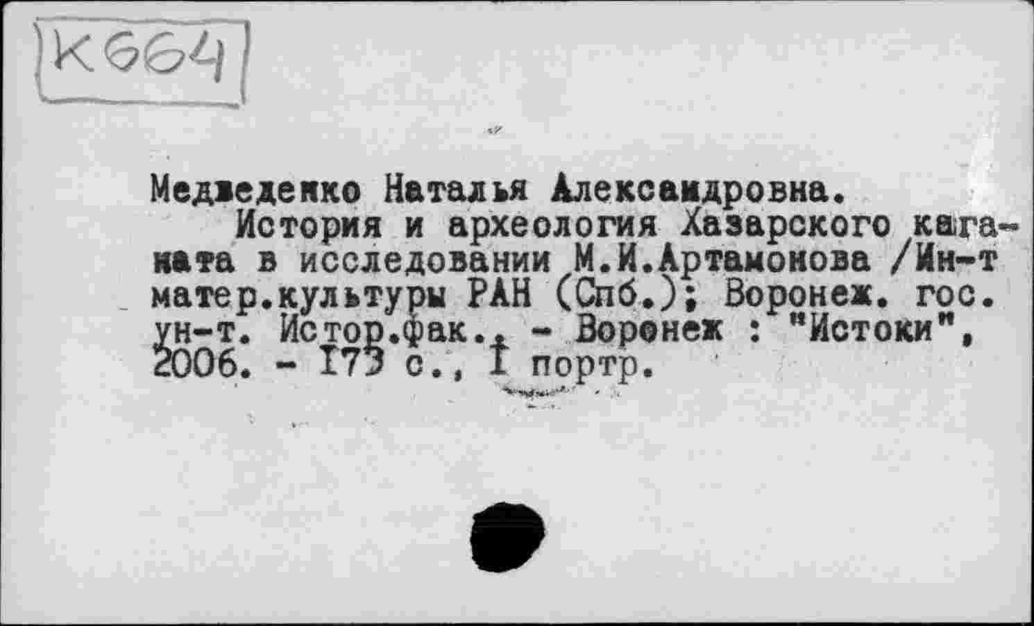 ﻿K 6&-I
Медведенко Наталья Александровна.
История и археология Хазарского кага ката в исследовании М.И.Артамонова /Ин-т матер.культуры РАН (Спб.); Воронеж, гос. ун-т. Истор.фак.. - Воронеж : “Истоки", 2006. - Т73 с., I портр.